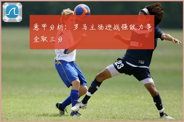意甲分析：罗马主场迎战强敌力争全取三分