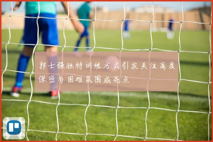 郭士强独特训练方式引发关注高度保密与困难氛围成亮点