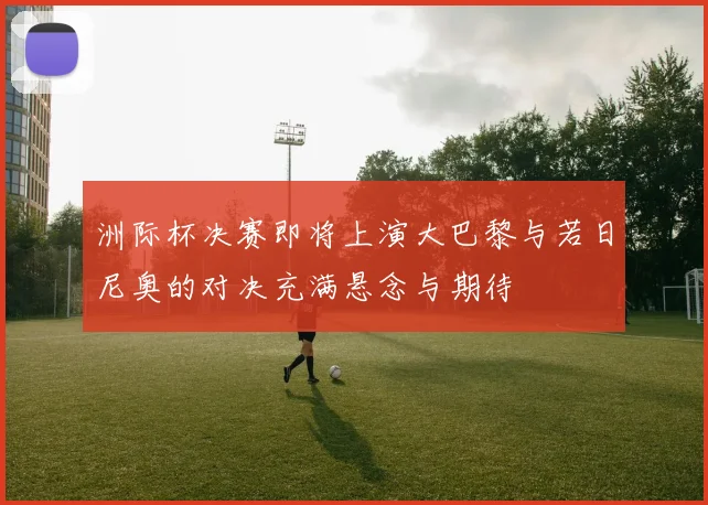 洲际杯决赛即将上演大巴黎与若日尼奥的对决充满悬念与期待
