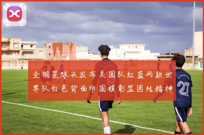 全明星球衣发布美国队红蓝两款世界队白色背面印国旗彰显团结精神