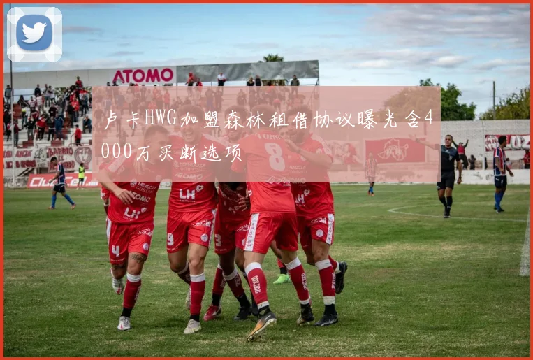 卢卡HWG加盟森林租借协议曝光含4000万买断选项