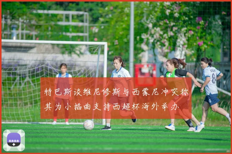 特巴斯谈维尼修斯与西蒙尼冲突称其为小插曲支持西超杯海外举办