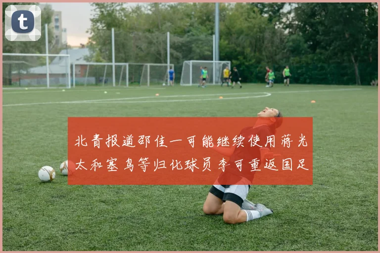 北青报道邵佳一可能继续使用蒋光太和塞鸟等归化球员李可重返国足需进一步沟通