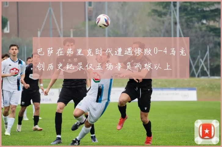 巴萨在弗里克时代遭遇惨败0-4马竞创历史纪录仅五场净负两球以上