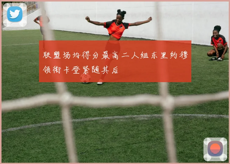 联盟场均得分最高二人组东里约穆领衔卡登紧随其后