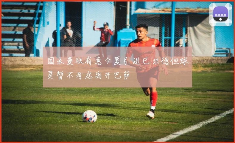 国米曼联有意今夏引进巴尔德但球员暂不考虑离开巴萨