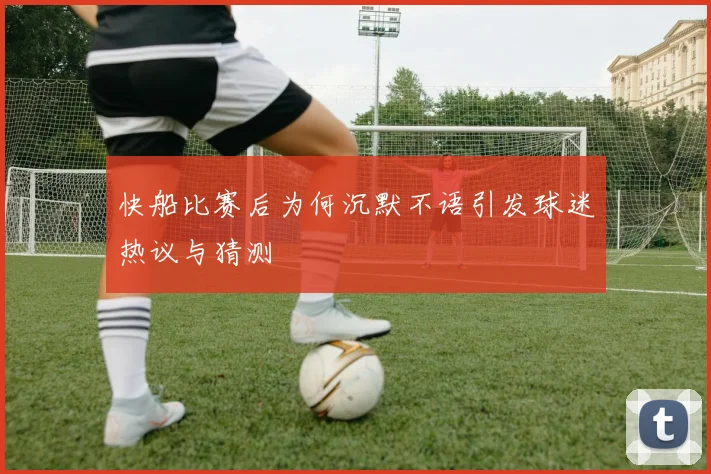 快船比赛后为何沉默不语引发球迷热议与猜测