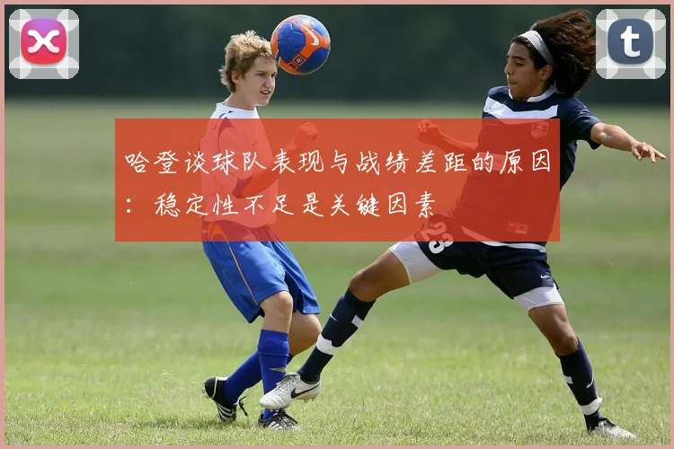 哈登谈球队表现与战绩差距的原因：稳定性不足是关键因素