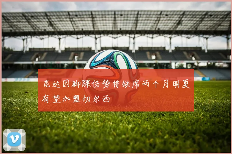 昆达因脚踝伤势将缺席两个月明夏有望加盟切尔西