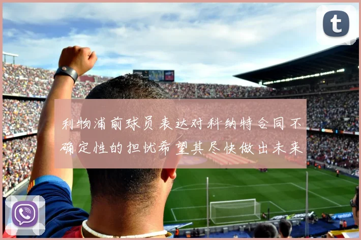 利物浦前球员表达对科纳特合同不确定性的担忧希望其尽快做出未来决定