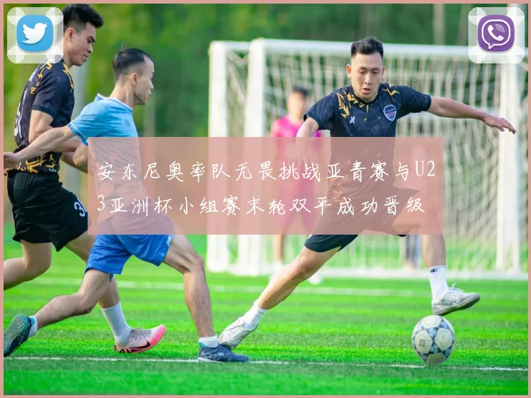 安东尼奥率队无畏挑战亚青赛与U23亚洲杯小组赛末轮双平成功晋级