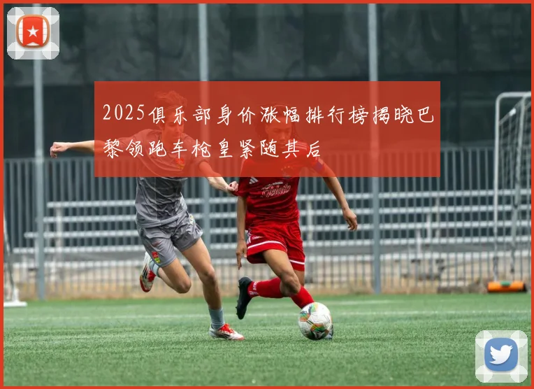 2025俱乐部身价涨幅排行榜揭晓巴黎领跑车枪皇紧随其后