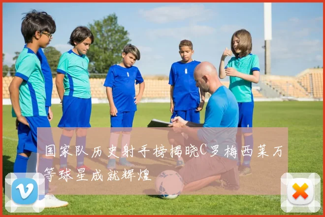 国家队历史射手榜揭晓C罗梅西莱万等球星成就辉煌