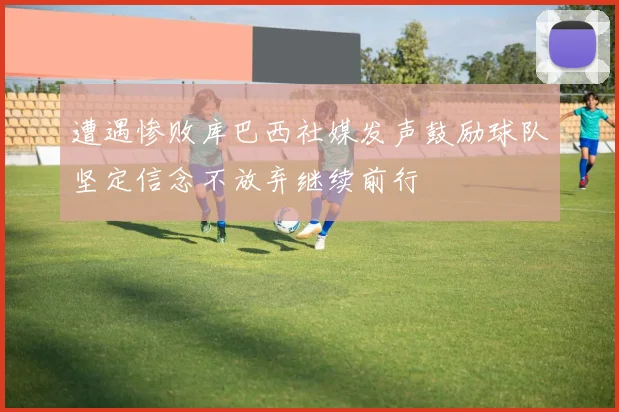 遭遇惨败库巴西社媒发声鼓励球队坚定信念不放弃继续前行