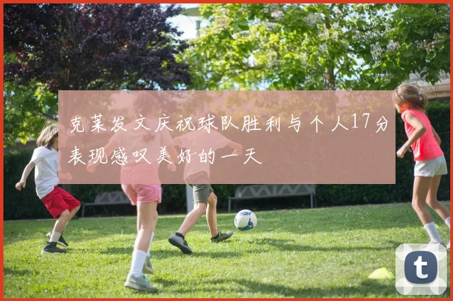 克莱发文庆祝球队胜利与个人17分表现感叹美好的一天