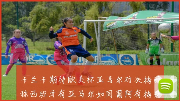卡兰卡期待欧美杯亚马尔对决梅西称西班牙有亚马尔如同葡阿有梅罗