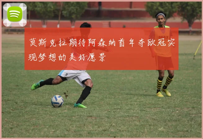 莫斯克拉期待阿森纳首年夺欧冠实现梦想的美好愿景