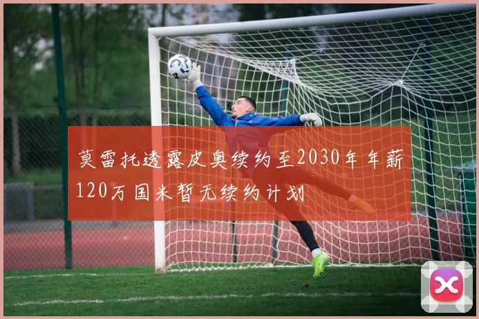 莫雷托透露皮奥续约至2030年年薪120万国米暂无续约计划