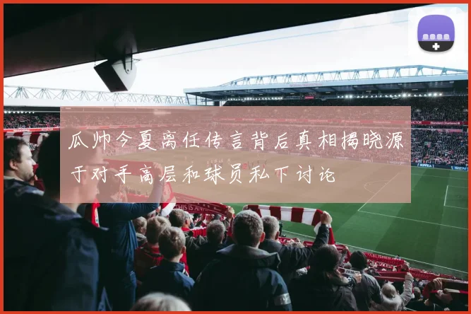 瓜帅今夏离任传言背后真相揭晓源于对手高层和球员私下讨论