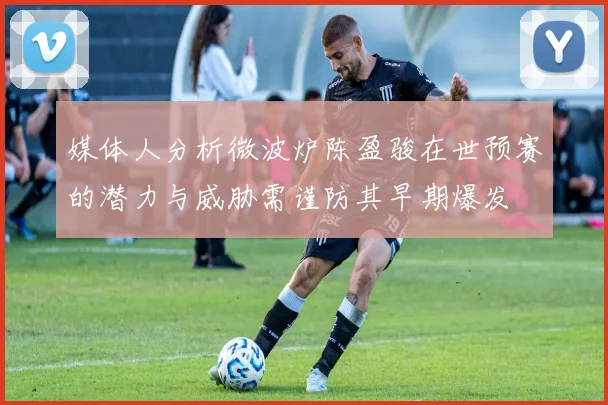 媒体人分析微波炉陈盈骏在世预赛的潜力与威胁需谨防其早期爆发