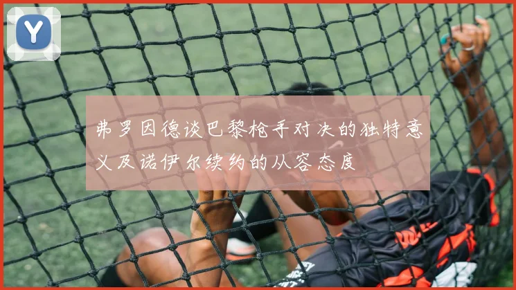 弗罗因德谈巴黎枪手对决的独特意义及诺伊尔续约的从容态度