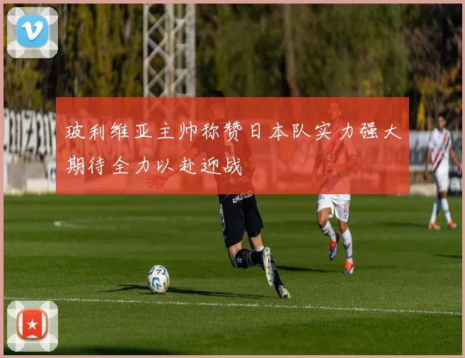 玻利维亚主帅称赞日本队实力强大期待全力以赴迎战