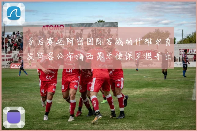 季后赛迈阿密国际客战纳什维尔首发阵容公布梅西苏牙德保罗携手出战