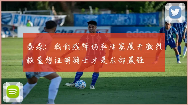 泰森：我们残阵仍和活塞展开激烈较量想证明骑士才是东部最强