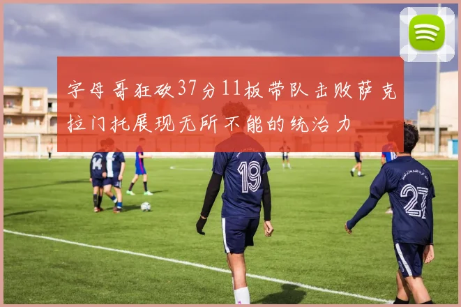字母哥狂砍37分11板带队击败萨克拉门托展现无所不能的统治力