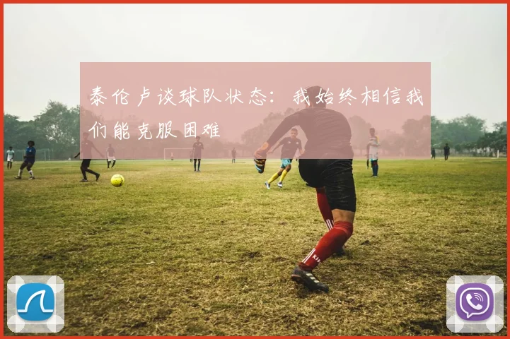 泰伦卢谈球队状态：我始终相信我们能克服困难
