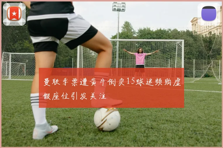 曼联季票遭黄牛倒卖15球迷频购虚假座位引发关注