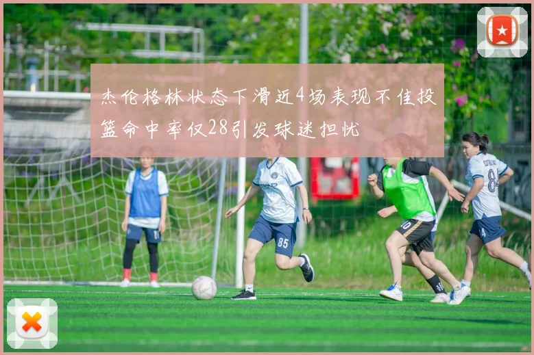 杰伦格林状态下滑近4场表现不佳投篮命中率仅28引发球迷担忧