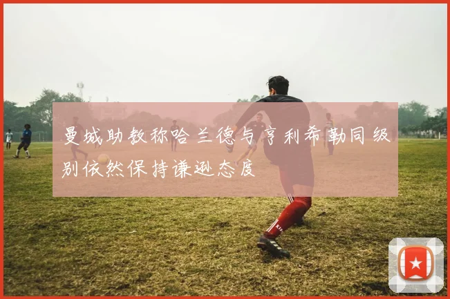 曼城助教称哈兰德与亨利希勒同级别依然保持谦逊态度