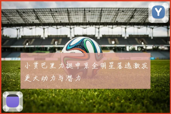 小贾巴里力挺申京全明星落选激发更大动力与潜力